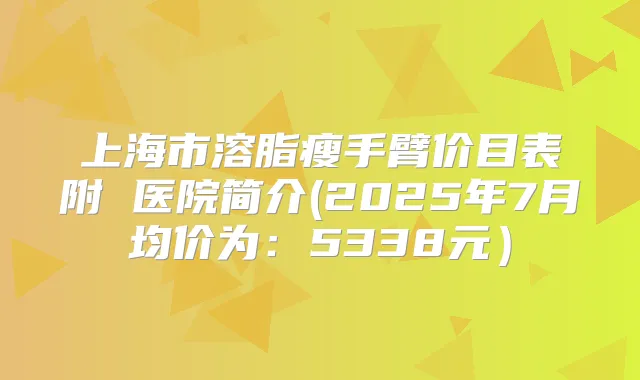 上海市溶脂瘦手臂价目表附 医院简介(2025年7月均价为：5338元）