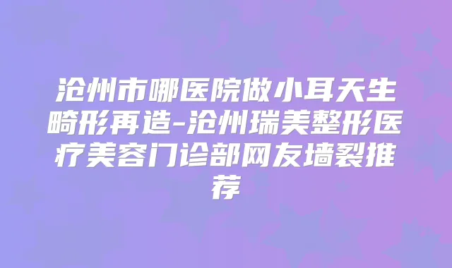 沧州市哪医院做小耳天生畸形再造-沧州瑞美整形医疗美容门诊部网友墙裂推荐