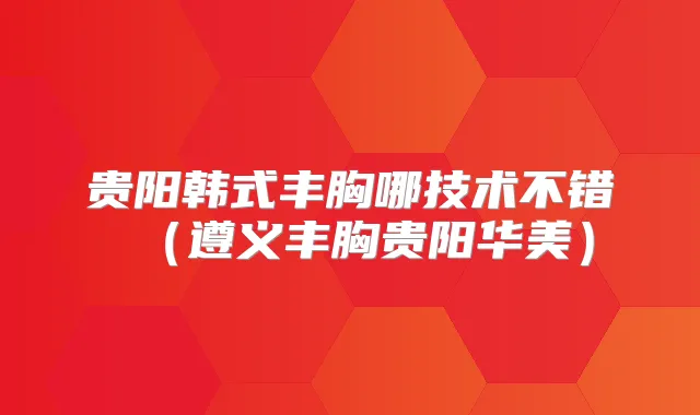 贵阳韩式丰胸哪技术不错（遵义丰胸贵阳华美）