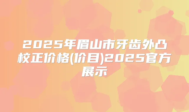 2025年眉山市牙齿外凸校正价格(价目)2025官方展示