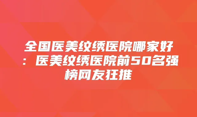 全国医美纹绣医院哪家好：医美纹绣医院前50名强榜网友狂推