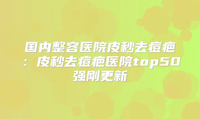 国内整容医院皮秒去痘疤:皮秒去痘疤医院top50强刚更新