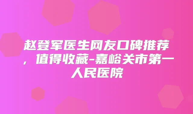 赵登军医生网友口碑推荐，值得收藏-嘉峪关市第一人民医院