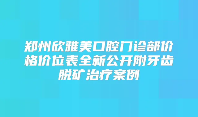 郑州欣雅美口腔门诊部价格价位表全新公开附牙齿脱矿案例