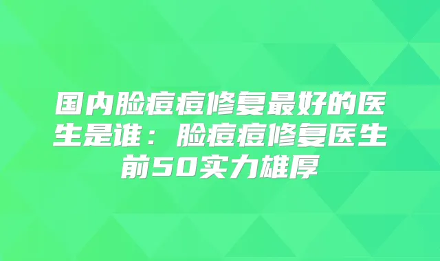 国内脸痘痘修复好的医生是谁：脸痘痘修复医生前50实力雄厚