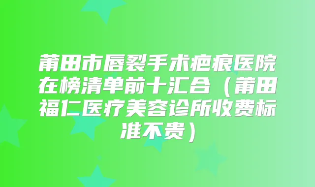 莆田市唇裂手术疤痕医院在榜清单前十汇合（莆田福仁医疗美容诊所收费标准不贵）