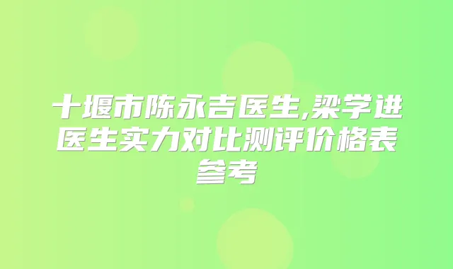 十堰市陈永吉医生,梁学进医生实力对比测评价格表参考