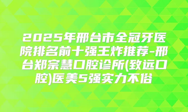 2025年邢台市全冠牙医院排名前十强王炸推荐-邢台郑宗慧口腔诊所(致远口腔)医美5强实力不俗