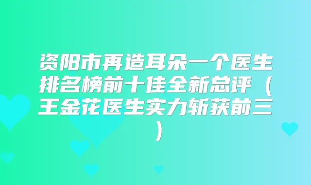 资阳市再造耳朵一个医生排名榜前十佳全新总评（王金花医生实力斩获前三）