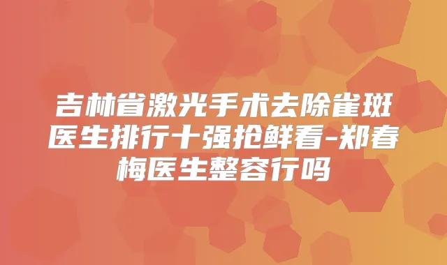 吉林省激光手术去除雀斑医生排行十强抢鲜看-郑春梅医生整容行吗