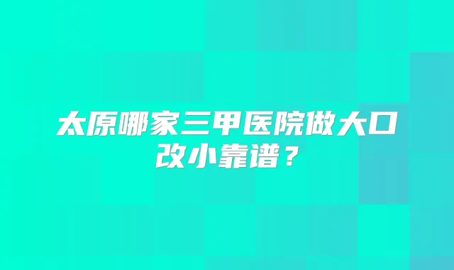 太原哪家三甲医院做大口改小靠谱？