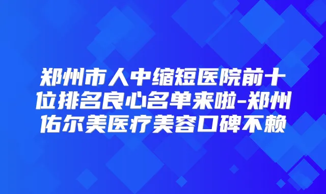 郑州市人中缩短医院前十位排名良心名单来啦-郑州佑尔美医疗美容口碑不赖