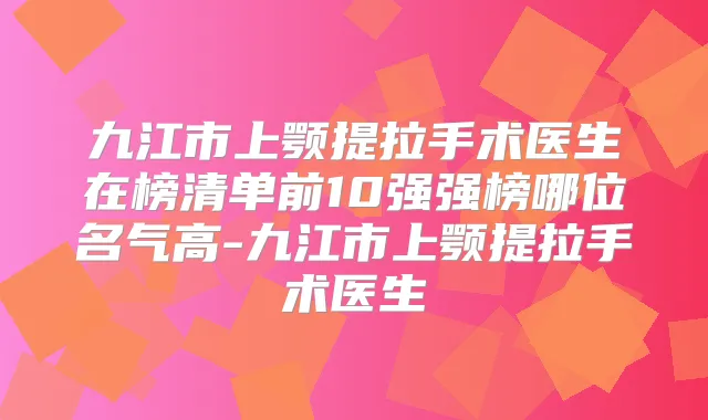 九江市上颚提拉手术医生在榜清单前10强强榜哪位名气高-九江市上颚提拉手术医生