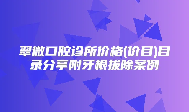翠微口腔诊所价格(价目)目录分享附牙根拔除案例