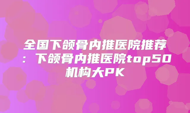 全国下颌骨内推医院推荐:下颌骨内推医院top50机构大PK