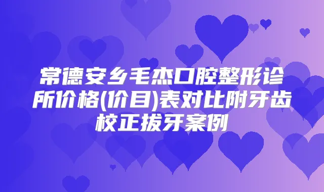 常德安乡毛杰口腔整形诊所价格(价目)表对比附牙齿校正拔牙案例