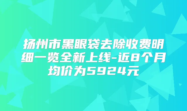 扬州市黑眼袋去除收费明细一览全新上线-近8个月均价为5924元