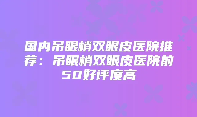 国内吊眼梢双眼皮医院推荐：吊眼梢双眼皮医院前50好评度高
