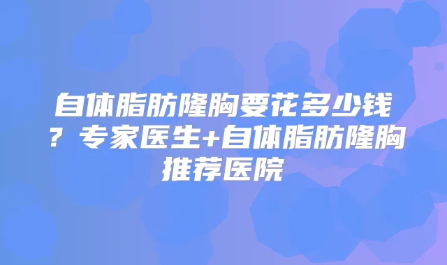 自体脂肪隆胸要花多少钱?专家医生+自体脂肪隆胸推荐医院