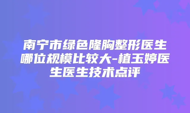 南宁市绿色隆胸整形医生哪位规模比较大-植玉婷医生医生技术点评