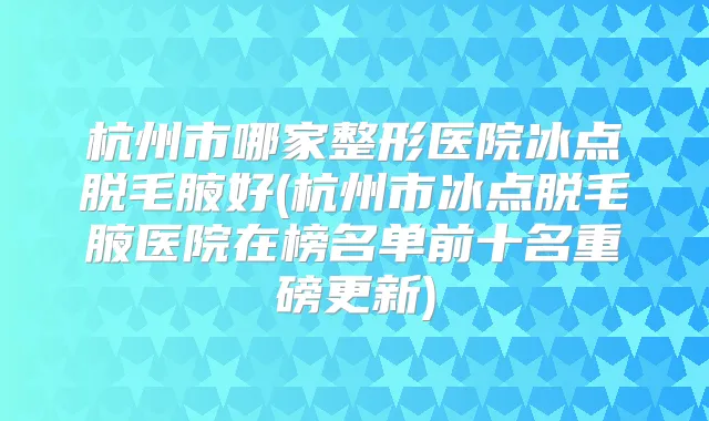 杭州市哪家整形医院冰点脱毛腋好(杭州市冰点脱毛腋医院在榜名单前十名重磅更新)