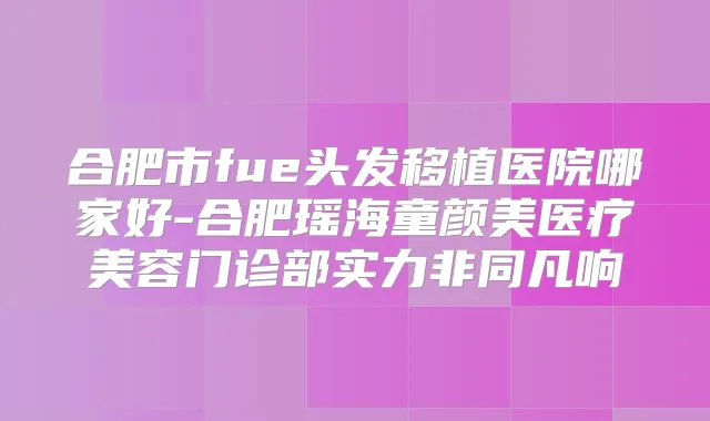 合肥市fue头发移植医院哪家好-合肥瑶海童颜美医疗美容门诊部实力非同凡响