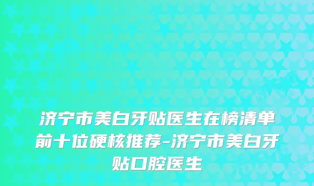 济宁市美白牙贴医生在榜清单前十位硬核推荐-济宁市美白牙贴口腔医生
