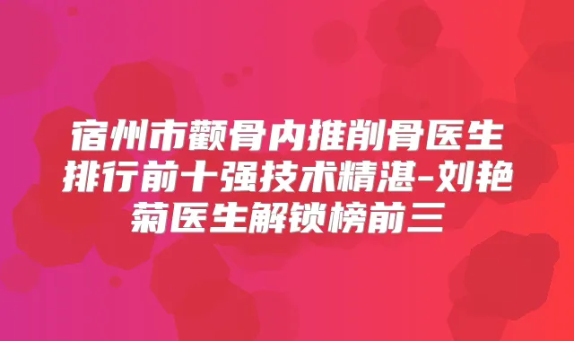 宿州市颧骨内推削骨医生排行前十强技术精湛-刘艳菊医生解锁榜前三