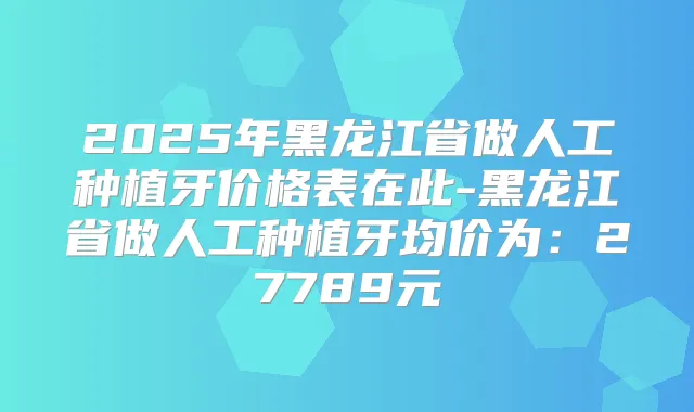 2025年黑龙江省做人工种植牙价格表在此-黑龙江省做人工种植牙均价为：27789元