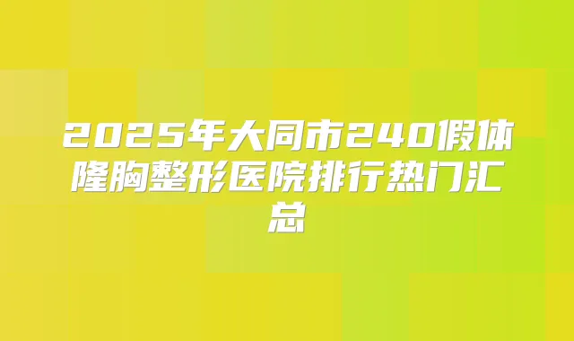 2025年大同市240假体隆胸整形医院排行热门汇总