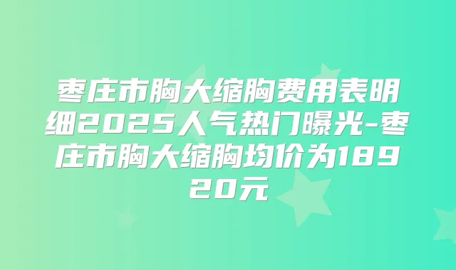 枣庄市胸大缩胸费用表明细2025人气热门曝光-枣庄市胸大缩胸均价为18920元