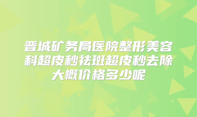 晋城矿务局医院整形美容科超皮秒祛斑超皮秒去除大概价格多少呢