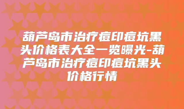 葫芦岛市痘印痘坑黑头价格表大全一览曝光-葫芦岛市痘印痘坑黑头价格行情