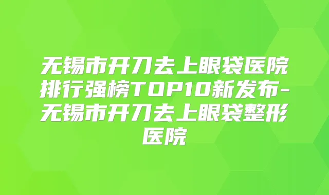 无锡市开刀去上眼袋医院排行强榜TOP10新发布-无锡市开刀去上眼袋整形医院