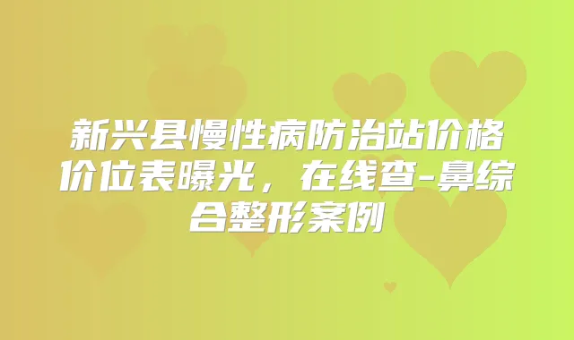 新兴县慢性病防治站价格价位表曝光，在线查-鼻综合整形案例