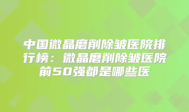 中国微晶磨削除皱医院排行榜：微晶磨削除皱医院前50强都是哪些医