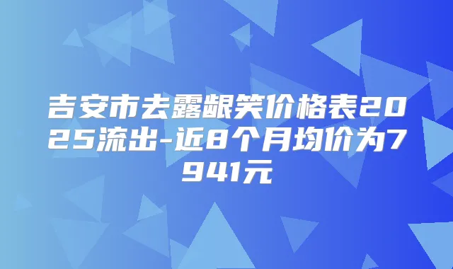 吉安市去露龈笑价格表2025流出-近8个月均价为7941元