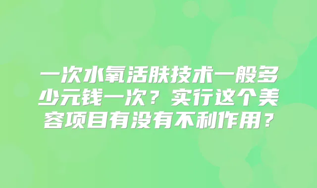 一次水氧活肤技术一般多少元钱一次?实行这个美容项目有没有不利作用?