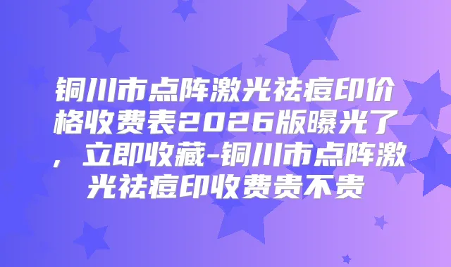 铜川市点阵激光祛痘印价格收费表2026版曝光了，立即收藏-铜川市点阵激光祛痘印收费贵不贵