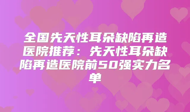 全国先天性耳朵缺陷再造医院推荐：先天性耳朵缺陷再造医院前50强实力名单