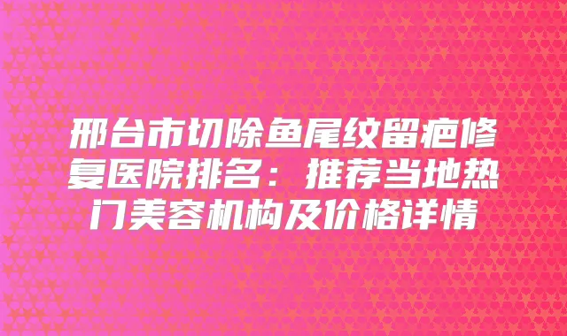 邢台市切除鱼尾纹留疤修复医院排名：推荐当地热门美容机构及价格详情