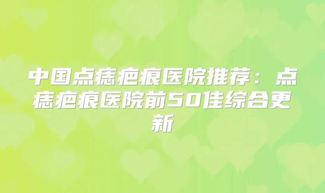 中国点痣疤痕医院推荐:点痣疤痕医院前50佳综合更新