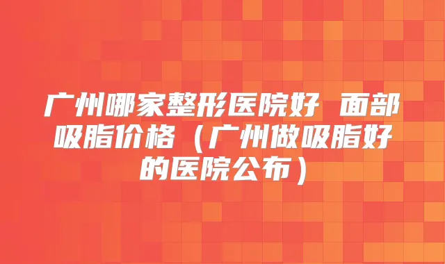广州哪家整形医院好 面部吸脂价格（广州做吸脂好的医院公布）