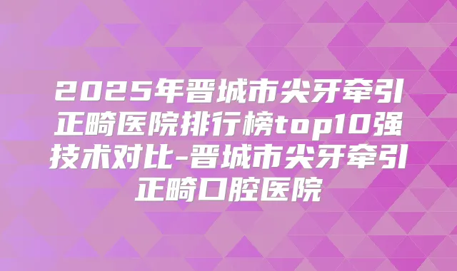 2025年晋城市尖牙牵引正畸医院排行榜top10强技术对比-晋城市尖牙牵引正畸口腔医院