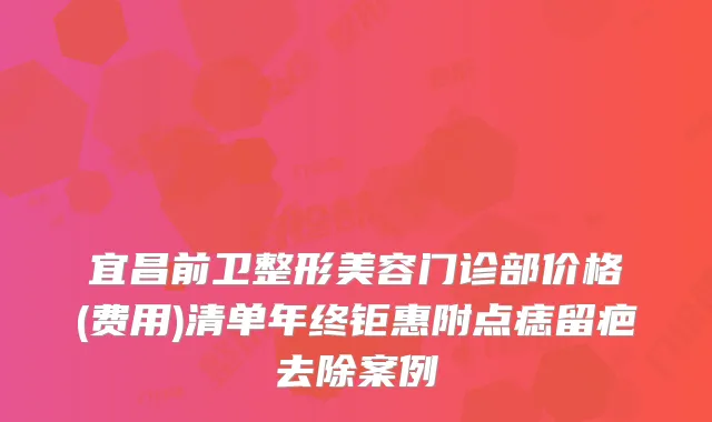 宜昌前卫整形美容门诊部价格(费用)清单年终钜惠附点痣留疤去除案例