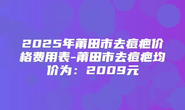 2025年莆田市去痘疤价格费用表-莆田市去痘疤均价为：2009元