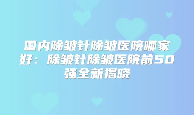 国内除皱针除皱医院哪家好：除皱针除皱医院前50强全新揭晓