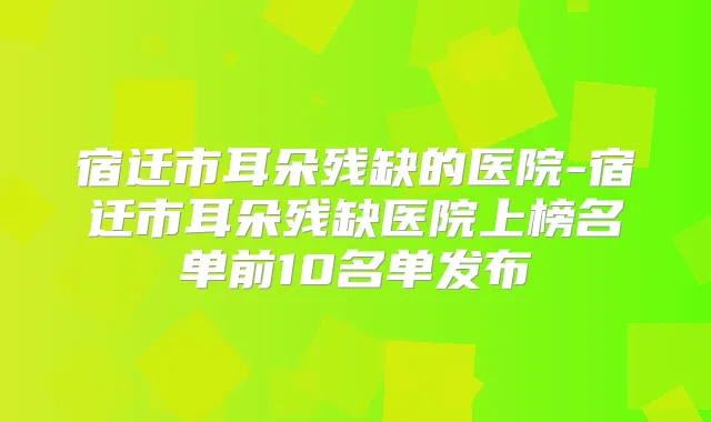 宿迁市耳朵残缺的医院-宿迁市耳朵残缺医院上榜名单前10名单发布