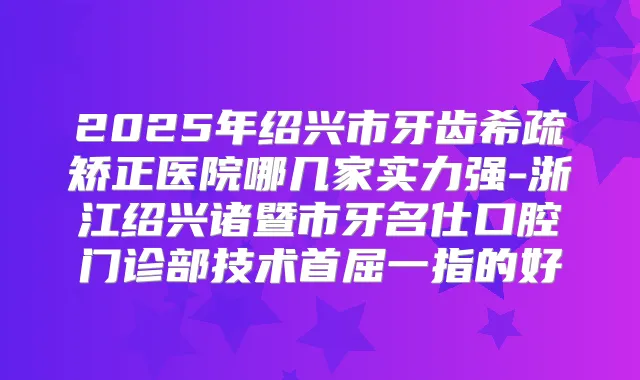 2025年绍兴市牙齿希疏矫正医院哪几家实力强-浙江绍兴诸暨市牙名仕口腔门诊部技术首屈一指的好