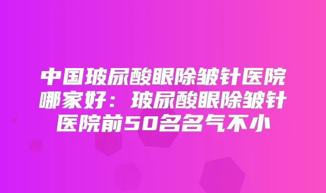 中国玻尿酸眼除皱针医院哪家好：玻尿酸眼除皱针医院前50名名气不小